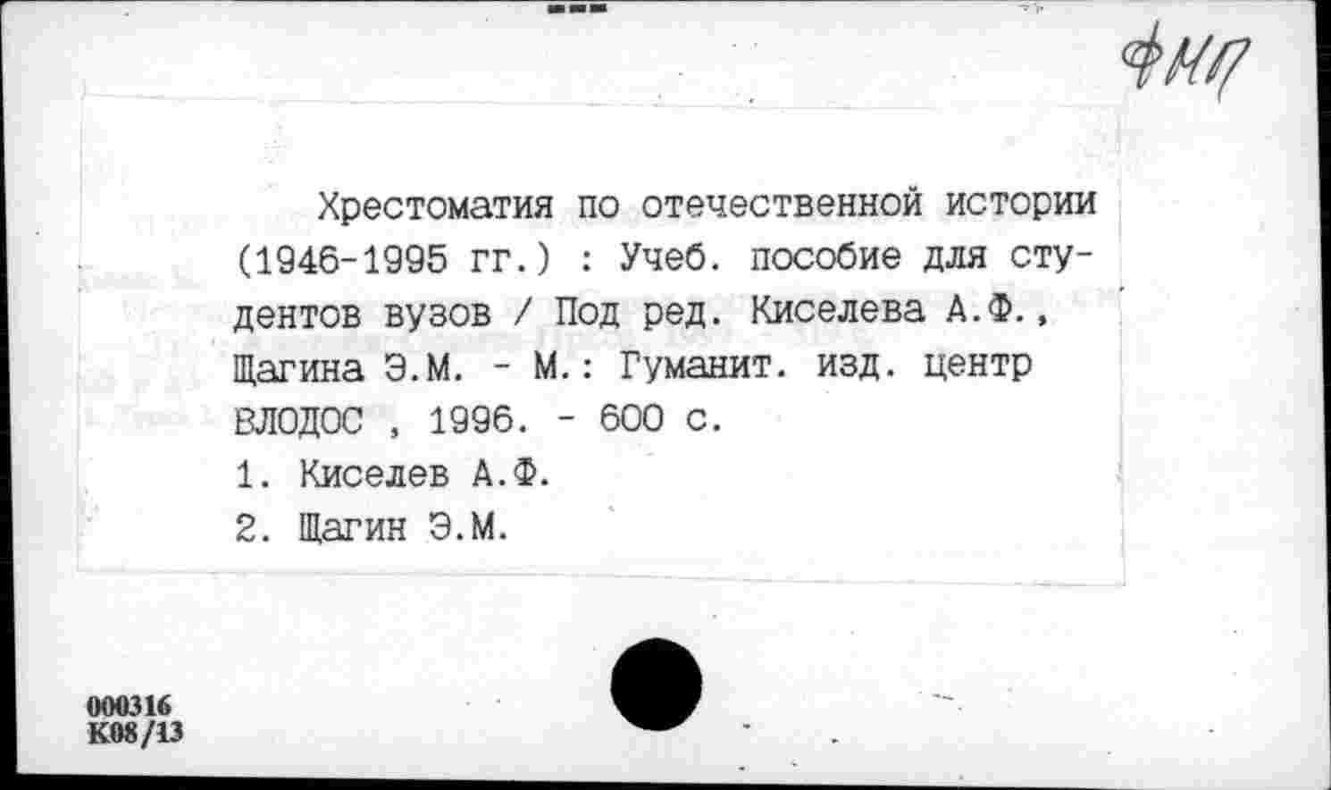 ﻿000316
К08/13
4м?
Хрестоматия по отечественной истории (1946-1995 гг.) : Учеб, пособие для студентов вузов / Под ред. Киселева А.Ф., Щагина Э.М. - М.: Гуманит. изд. центр ВЛОДОС , 1996. - 600 с.
1.	Киселев А.Ф.
2.	Шагин Э.М.